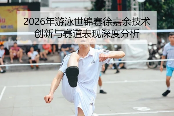2026年游泳世锦赛徐嘉余技术创新与赛道表现深度分析