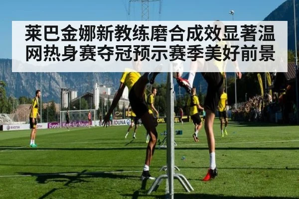 莱巴金娜新教练磨合成效显著温网热身赛夺冠预示赛季美好前景