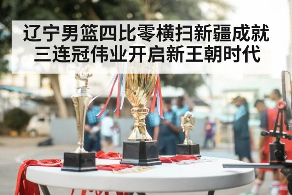 辽宁男篮四比零横扫新疆成就三连冠伟业开启新王朝时代