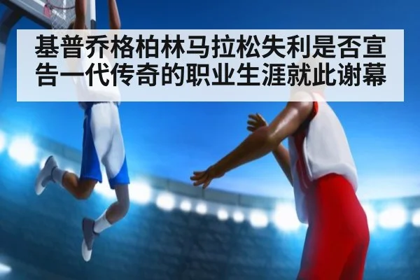 基普乔格柏林马拉松失利是否宣告一代传奇的职业生涯就此谢幕